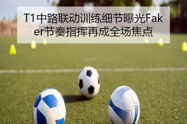 T1中路联动训练细节曝光Faker节奏指挥再成全场焦点